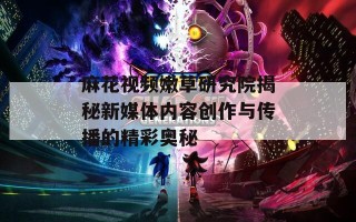麻花视频嫩草研究院揭秘新媒体内容创作与传播的精彩奥秘