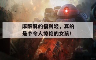 麻酥酥的福利姬，真的是个令人惊艳的女孩！