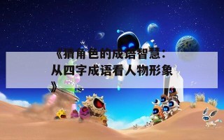 《猜角色的成语智慧：从四字成语看人物形象》