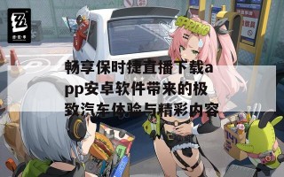 畅享保时捷直播下载app安卓软件带来的极致汽车体验与精彩内容