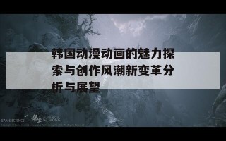 韩国动漫动画的魅力探索与创作风潮新变革分析与展望