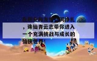 在职业和友情之间挣扎，诛仙青云志带你进入一个充满挑战与成长的仙侠世界！