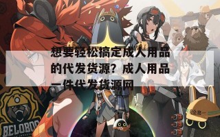 想要轻松搞定成人用品的代发货源？成人用品一件代发货源网