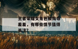 王者荣耀女角色被侮辱羞羞，有哪些情节值得关注？