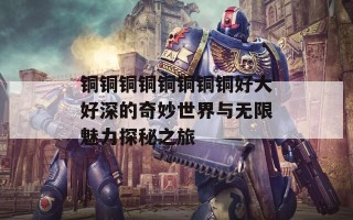 铜铜铜铜铜铜铜铜好大好深的奇妙世界与无限魅力探秘之旅