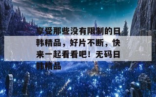 享受那些没有限制的日韩精品，好片不断，快来一起看看吧！无码日韩精品