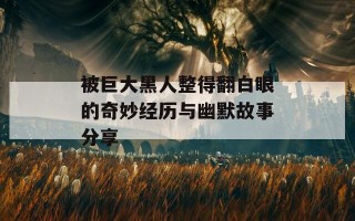 被巨大黑人整得翻白眼的奇妙经历与幽默故事分享