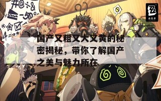 国产又粗又大又黄的秘密揭秘，带你了解国产之美与魅力所在