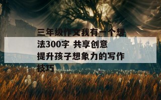 三年级作文我有一个想法300字 共享创意提升孩子想象力的写作技巧