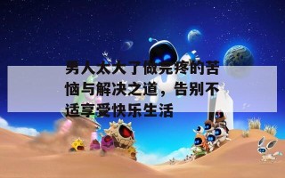 男人太大了做完疼的苦恼与解决之道，告别不适享受快乐生活