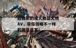 超精彩的成人精品尤物AV，带你领略不一样的视觉盛宴！