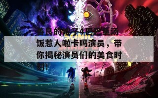 善良的嫂子4巴巴鱼汤饭惹人啦卡吗演员，带你揭秘演员们的美食时刻！