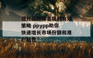 提升品牌知名度的有效策略 ppypp助你快速增长市场份额和用户粘性