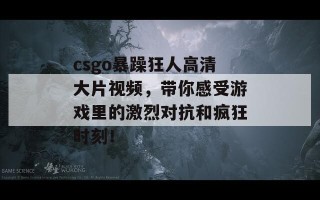 csgo暴躁狂人高清大片视频，带你感受游戏里的激烈对抗和疯狂时刻！