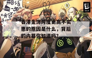 香港金饰纯度更高不实惠的原因是什么，背后的内幕你知道吗？