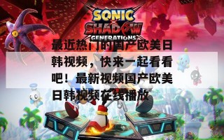 最近热门的国产欧美日韩视频，快来一起看看吧！最新视频国产欧美日韩视频在线播放