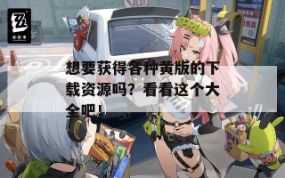 想要获得各种黄版的下载资源吗？看看这个大全吧！