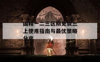 国精一二三区别免费三上使用指南与最优策略分享