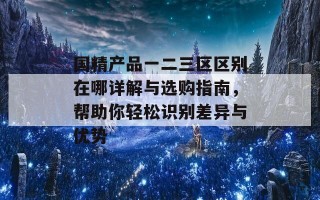 国精产品一二三区区别在哪详解与选购指南，帮助你轻松识别差异与优势