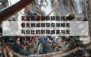 天堂资源最新版在线观看无删减版带你领略无与伦比的影视盛宴与无限魅力