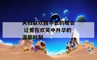 夫妇联欢回不去的晚会 让爱在欢笑中升华的温馨时刻