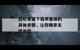 轻松掌握下载苹果版的具体步骤，让你畅享无忧体验