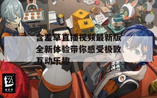 含羞草直播视频最新版全新体验带你感受极致互动乐趣