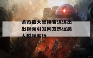 紫薇被大黑捧着进进出出视频引发网友热议感人瞬间解析