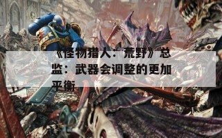 《怪物猎人：荒野》总监：武器会调整的更加平衡