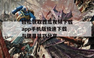 轻松获取西瓜视频下载app手机版极速下载与使用技巧分享