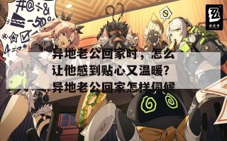 异地老公回家时，怎么让他感到贴心又温暖？异地老公回家怎样伺候