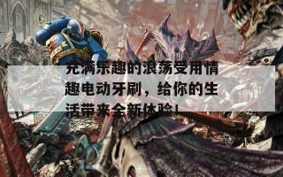 充满乐趣的浪荡受用情趣电动牙刷，给你的生活带来全新体验！