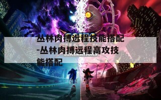 丛林肉搏远程技能搭配-丛林肉搏远程高攻技能搭配