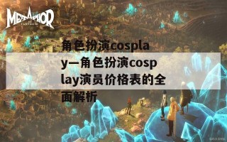 角色扮演cosplay—角色扮演cosplay演员价格表的全面解析