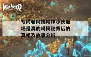 专约老阿姨精神小伙返场是真的吗揭秘背后的真相及故事分析