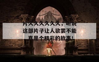 片久久久久久久，听说这部片子让人欲罢不能，真是个精彩的故事！