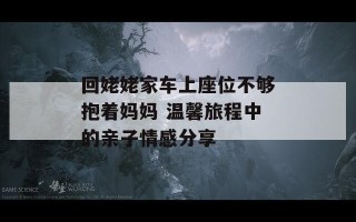 回姥姥家车上座位不够抱着妈妈 温馨旅程中的亲子情感分享
