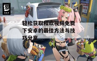 轻松获取和欢视频免费下安卓的最佳方法与技巧分享