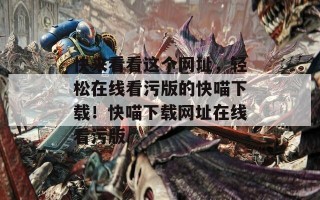 快来看看这个网址，轻松在线看污版的快喵下载！快喵下载网址在线看污版