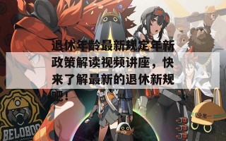 退休年龄最新规定年新政策解读视频讲座，快来了解最新的退休新规吧！