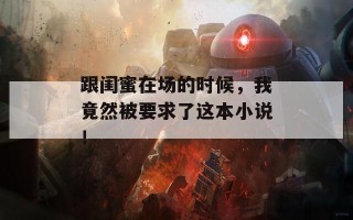 跟闺蜜在场的时候，我竟然被要求了这本小说！
