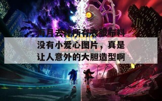 海月去掉所有衣服布料没有小爱心图片，真是让人意外的大胆造型啊！