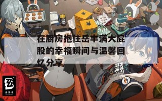 在厨房抱住岳丰满大屁股的幸福瞬间与温馨回忆分享