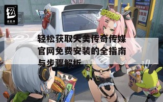 轻松获取天美传奇传媒官网免费安装的全指南与步骤解析