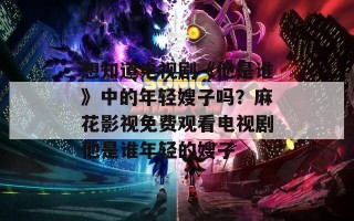 想知道电视剧《他是谁》中的年轻嫂子吗？麻花影视免费观看电视剧他是谁年轻的嫂子