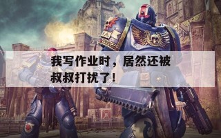 我写作业时，居然还被叔叔打扰了！