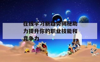 在线学习新趋势揭秘助力提升你的职业技能和竞争力