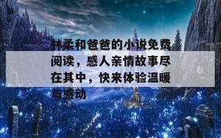 林柔和爸爸的小说免费阅读，感人亲情故事尽在其中，快来体验温暖与感动