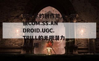 提升你的创作能力，解锁COM.SS.ANDROID.UGC.TRILL的无限潜力与乐趣