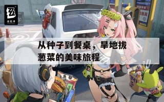 从种子到餐桌，旱地拔葱菜的美味旅程